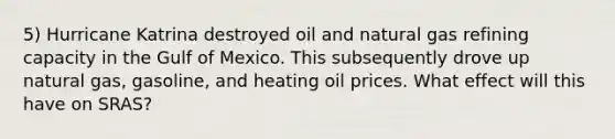 5) Hurricane Katrina destroyed oil and natural gas refining capacity in the Gulf of Mexico. This subsequently drove up natural gas, gasoline, and heating oil prices. What effect will this have on SRAS?