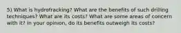 5) What is hydrofracking? What are the benefits of such drilling techniques? What are its costs? What are some areas of concern with it? In your opinion, do its benefits outweigh its costs?