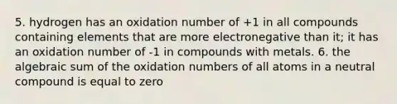 5. hydrogen has an oxidation number of +1 in all compounds containing elements that are more electronegative than it; it has an oxidation number of -1 in compounds with metals. 6. the algebraic sum of the oxidation numbers of all atoms in a neutral compound is equal to zero