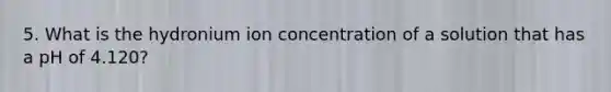 5. What is the hydronium ion concentration of a solution that has a pH of 4.120?