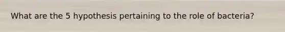 What are the 5 hypothesis pertaining to the role of bacteria?