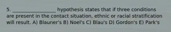 5. __________________ hypothesis states that if three conditions are present in the contact situation, ethnic or racial stratification will result. A) Blauner's B) Noel's C) Blau's D) Gordon's E) Park's