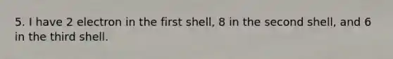 5. I have 2 electron in the first shell, 8 in the second shell, and 6 in the third shell.