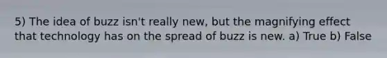 5) The idea of buzz isn't really new, but the magnifying effect that technology has on the spread of buzz is new. a) True b) False