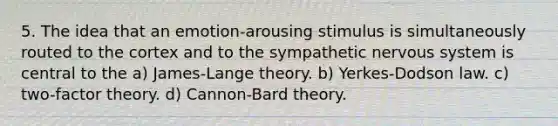 5. The idea that an emotion-arousing stimulus is simultaneously routed to the cortex and to the sympathetic nervous system is central to the a) James-Lange theory. b) Yerkes-Dodson law. c) two-factor theory. d) Cannon-Bard theory.