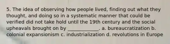 5. The idea of observing how people lived, finding out what they thought, and doing so in a systematic manner that could be verified did not take hold until the 19th century and the social upheavals brought on by _____________. a. bureaucratization b. colonial expansionism c. industrialization d. revolutions in Europe