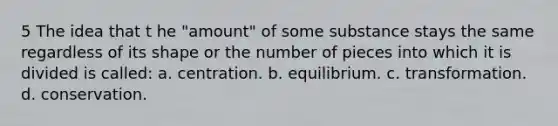 5 The idea that t he "amount" of some substance stays the same regardless of its shape or the number of pieces into which it is divided is called: a. centration. b. equilibrium. c. transformation. d. conservation.