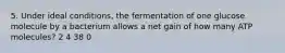 5. Under ideal conditions, the fermentation of one glucose molecule by a bacterium allows a net gain of how many ATP molecules? 2 4 38 0