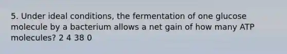 5. Under ideal conditions, the fermentation of one glucose molecule by a bacterium allows a net gain of how many ATP molecules? 2 4 38 0