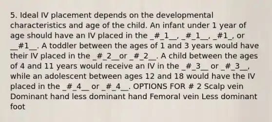 5. Ideal IV placement depends on the developmental characteristics and age of the child. An infant under 1 year of age should have an IV placed in the _#_1__, _#_1__, _#1_, or __#1__. A toddler between the ages of 1 and 3 years would have their IV placed in the _#_2__or _#_2__. A child between the ages of 4 and 11 years would receive an IV in the _#_3__ or _#_3__, while an adolescent between ages 12 and 18 would have the IV placed in the _#_4__ or _#_4__. OPTIONS FOR # 2 Scalp vein Dominant hand less dominant hand Femoral vein Less dominant foot