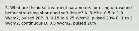 5. What are the ideal treatment parameters for using ultrasound before stretching shortened soft tissue? A. 3 MHz, 0.5 to 1.0 W/cm2, pulsed 20% B. 0.15 to 0.25 W/cm2, pulsed 20% C. 1 to 2 W/cm2, continuous D. 0.5 W/cm2, pulsed 20%