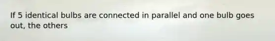 If 5 identical bulbs are connected in parallel and one bulb goes out, the others