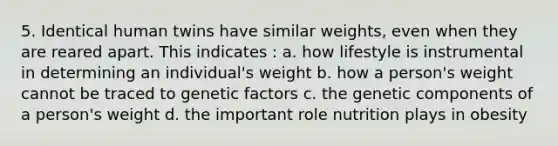 5. Identical human twins have similar weights, even when they are reared apart. This indicates : a. how lifestyle is instrumental in determining an individual's weight b. how a person's weight cannot be traced to genetic factors c. the genetic components of a person's weight d. the important role nutrition plays in obesity