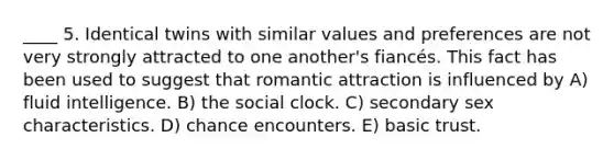 ____ 5. Identical twins with similar values and preferences are not very strongly attracted to one another's fiancés. This fact has been used to suggest that romantic attraction is influenced by A) fluid intelligence. B) the social clock. C) secondary sex characteristics. D) chance encounters. E) basic trust.