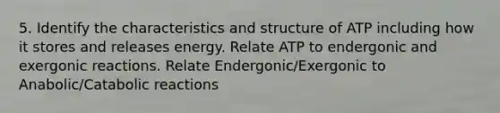 5. Identify the characteristics and structure of ATP including how it stores and releases energy. Relate ATP to endergonic and exergonic reactions. Relate Endergonic/Exergonic to Anabolic/Catabolic reactions