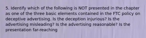 5. Identify which of the following is NOT presented in the chapter as one of the three basic elements contained in the FTC policy on deceptive advertising. Is the deception injurious? Is the advertising misleading? Is the advertising reasonable? Is the presentation far-reaching