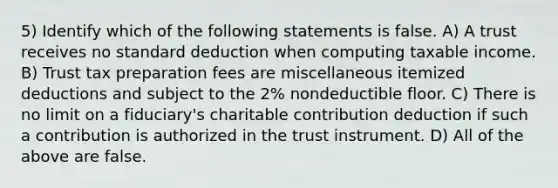 5) Identify which of the following statements is false. A) A trust receives no standard deduction when computing taxable income. B) Trust tax preparation fees are miscellaneous itemized deductions and subject to the 2% nondeductible floor. C) There is no limit on a fiduciary's charitable contribution deduction if such a contribution is authorized in the trust instrument. D) All of the above are false.