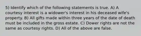 5) Identify which of the following statements is true. A) A courtesy interest is a widower's interest in his deceased wife's property. B) All gifts made within three years of the date of death must be included in the gross estate. C) Dower rights are not the same as courtesy rights. D) All of the above are false.