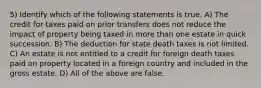 5) Identify which of the following statements is true. A) The credit for taxes paid on prior transfers does not reduce the impact of property being taxed in more than one estate in quick succession. B) The deduction for state death taxes is not limited. C) An estate is not entitled to a credit for foreign death taxes paid on property located in a foreign country and included in the gross estate. D) All of the above are false.