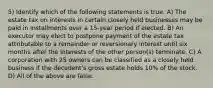 5) Identify which of the following statements is true. A) The estate tax on interests in certain closely held businesses may be paid in installments over a 15-year period if elected. B) An executor may elect to postpone payment of the estate tax attributable to a remainder or reversionary interest until six months after the interests of the other person(s) terminate. C) A corporation with 25 owners can be classified as a closely held business if the decedent's gross estate holds 10% of the stock. D) All of the above are false.