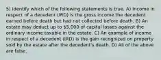 5) Identify which of the following statements is true. A) Income in respect of a decedent (IRD) is the gross income the decedent earned before death but had not collected before death. B) An estate may deduct up to 5,000 of capital losses against the ordinary income taxable in the estate. C) An example of income in respect of a decedent (IRD) is the gain recognized on property sold by the estate after the decedent's death. D) All of the above are false.