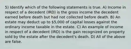 5) Identify which of the following statements is true. A) Income in respect of a decedent (IRD) is the gross income the decedent earned before death but had not collected before death. B) An estate may deduct up to 5,000 of capital losses against the ordinary income taxable in the estate. C) An example of income in respect of a decedent (IRD) is the gain recognized on property sold by the estate after the decedent's death. D) All of the above are false.