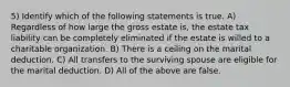 5) Identify which of the following statements is true. A) Regardless of how large the gross estate is, the estate tax liability can be completely eliminated if the estate is willed to a charitable organization. B) There is a ceiling on the marital deduction. C) All transfers to the surviving spouse are eligible for the marital deduction. D) All of the above are false.