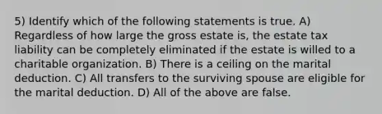 5) Identify which of the following statements is true. A) Regardless of how large the gross estate is, the estate tax liability can be completely eliminated if the estate is willed to a charitable organization. B) There is a ceiling on the marital deduction. C) All transfers to the surviving spouse are eligible for the marital deduction. D) All of the above are false.