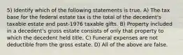 5) Identify which of the following statements is true. A) The tax base for the federal estate tax is the total of the decedent's taxable estate and post-1976 taxable gifts. B) Property included in a decedent's gross estate consists of only that property to which the decedent held title. C) Funeral expenses are not deductible from the gross estate. D) All of the above are false.