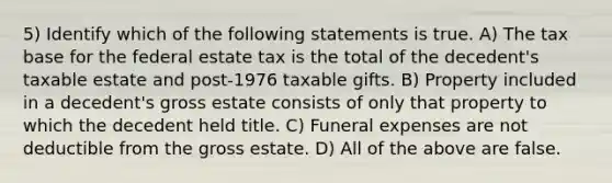 5) Identify which of the following statements is true. A) The tax base for the federal estate tax is the total of the decedent's taxable estate and post-1976 taxable gifts. B) Property included in a decedent's gross estate consists of only that property to which the decedent held title. C) Funeral expenses are not deductible from the gross estate. D) All of the above are false.