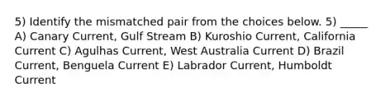 5) Identify the mismatched pair from the choices below. 5) _____ A) Canary Current, Gulf Stream B) Kuroshio Current, California Current C) Agulhas Current, West Australia Current D) Brazil Current, Benguela Current E) Labrador Current, Humboldt Current