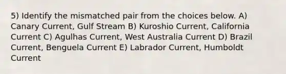 5) Identify the mismatched pair from the choices below. A) Canary Current, Gulf Stream B) Kuroshio Current, California Current C) Agulhas Current, West Australia Current D) Brazil Current, Benguela Current E) Labrador Current, Humboldt Current