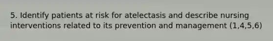 5. Identify patients at risk for atelectasis and describe nursing interventions related to its prevention and management (1,4,5,6)