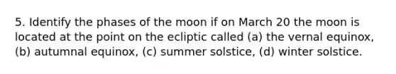 5. Identify the phases of the moon if on March 20 the moon is located at the point on the ecliptic called (a) the vernal equinox, (b) autumnal equinox, (c) summer solstice, (d) winter solstice.