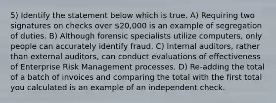 5) Identify the statement below which is true. A) Requiring two signatures on checks over 20,000 is an example of segregation of duties. B) Although forensic specialists utilize computers, only people can accurately identify fraud. C) Internal auditors, rather than external auditors, can conduct evaluations of effectiveness of Enterprise Risk Management processes. D) Re-adding the total of a batch of invoices and comparing the total with the first total you calculated is an example of an independent check.