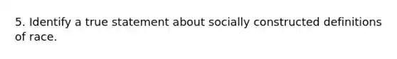 5. Identify a true statement about socially constructed definitions of race.