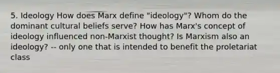 5. Ideology How does Marx define "ideology"? Whom do the dominant cultural beliefs serve? How has Marx's concept of ideology influenced non-Marxist thought? Is Marxism also an ideology? -- only one that is intended to benefit the proletariat class