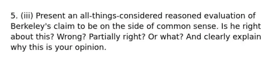 5. (iii) Present an all-things-considered reasoned evaluation of Berkeley's claim to be on the side of common sense. Is he right about this? Wrong? Partially right? Or what? And clearly explain why this is your opinion.