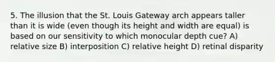 5. The illusion that the St. Louis Gateway arch appears taller than it is wide (even though its height and width are equal) is based on our sensitivity to which monocular depth cue? A) relative size B) interposition C) relative height D) retinal disparity