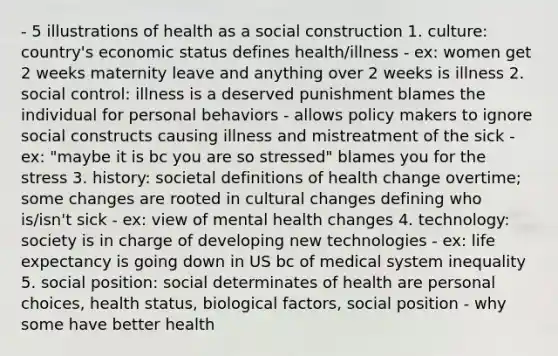 - 5 illustrations of health as a social construction 1. culture: country's economic status defines health/illness - ex: women get 2 weeks maternity leave and anything over 2 weeks is illness 2. social control: illness is a deserved punishment blames the individual for personal behaviors - allows policy makers to ignore social constructs causing illness and mistreatment of the sick - ex: "maybe it is bc you are so stressed" blames you for the stress 3. history: societal definitions of health change overtime; some changes are rooted in cultural changes defining who is/isn't sick - ex: view of mental health changes 4. technology: society is in charge of developing new technologies - ex: life expectancy is going down in US bc of medical system inequality 5. social position: social determinates of health are personal choices, health status, biological factors, social position - why some have better health