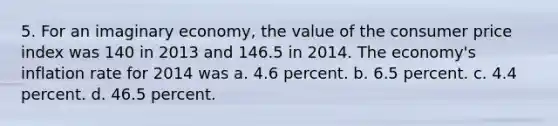 5. For an imaginary economy, the value of the consumer price index was 140 in 2013 and 146.5 in 2014. The economy's inflation rate for 2014 was a. 4.6 percent. b. 6.5 percent. c. 4.4 percent. d. 46.5 percent.