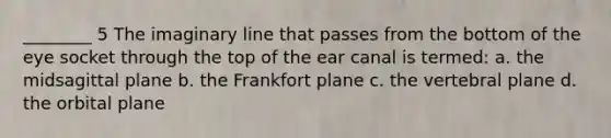 ________ 5 The imaginary line that passes from the bottom of the eye socket through the top of the ear canal is termed: a. the midsagittal plane b. the Frankfort plane c. the vertebral plane d. the orbital plane