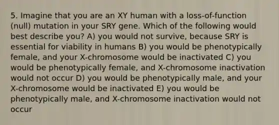 5. Imagine that you are an XY human with a loss-of-function (null) mutation in your SRY gene. Which of the following would best describe you? A) you would not survive, because SRY is essential for viability in humans B) you would be phenotypically female, and your X-chromosome would be inactivated C) you would be phenotypically female, and X-chromosome inactivation would not occur D) you would be phenotypically male, and your X-chromosome would be inactivated E) you would be phenotypically male, and X-chromosome inactivation would not occur