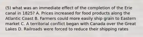 (5) what was an immediate effect of the completion of the Erie canal in 1825? A. Prices increased for food products along the Atlantic Coast B. Farmers could more easily ship grain to Eastern market C. A territorial conflict began with Canada over the Great Lakes D. Railroads were forced to reduce their shipping rates