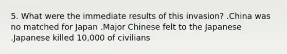 5. What were the immediate results of this invasion? .China was no matched for Japan .Major Chinese felt to the Japanese .Japanese killed 10,000 of civilians