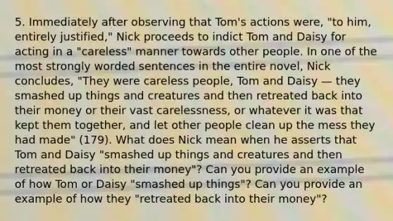 5. Immediately after observing that Tom's actions were, "to him, entirely justified," Nick proceeds to indict Tom and Daisy for acting in a "careless" manner towards other people. In one of the most strongly worded sentences in the entire novel, Nick concludes, "They were careless people, Tom and Daisy — they smashed up things and creatures and then retreated back into their money or their vast carelessness, or whatever it was that kept them together, and let other people clean up the mess they had made" (179). What does Nick mean when he asserts that Tom and Daisy "smashed up things and creatures and then retreated back into their money"? Can you provide an example of how Tom or Daisy "smashed up things"? Can you provide an example of how they "retreated back into their money"?