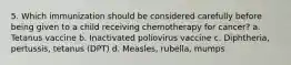 5. Which immunization should be considered carefully before being given to a child receiving chemotherapy for cancer? a. Tetanus vaccine b. Inactivated poliovirus vaccine c. Diphtheria, pertussis, tetanus (DPT) d. Measles, rubella, mumps