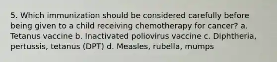 5. Which immunization should be considered carefully before being given to a child receiving chemotherapy for cancer? a. Tetanus vaccine b. Inactivated poliovirus vaccine c. Diphtheria, pertussis, tetanus (DPT) d. Measles, rubella, mumps