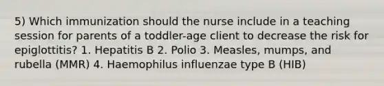 5) Which immunization should the nurse include in a teaching session for parents of a toddler-age client to decrease the risk for epiglottitis? 1. Hepatitis B 2. Polio 3. Measles, mumps, and rubella (MMR) 4. Haemophilus influenzae type B (HIB)