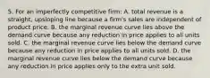 5. For an imperfectly competitive firm: A. total revenue is a straight, upsloping line because a firm's sales are independent of product price. B. the marginal revenue curve lies above the demand curve because any reduction in price applies to all units sold. C. the marginal revenue curve lies below the demand curve because any reduction in price applies to all units sold. D. the marginal revenue curve lies below the demand curve because any reduction in price applies only to the extra unit sold.